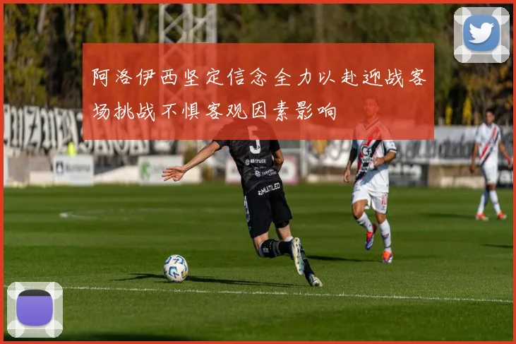 阿洛伊西坚定信念全力以赴迎战客场挑战不惧客观因素影响
