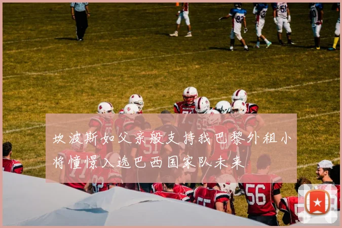 坎波斯如父亲般支持我巴黎外租小将憧憬入选巴西国家队未来