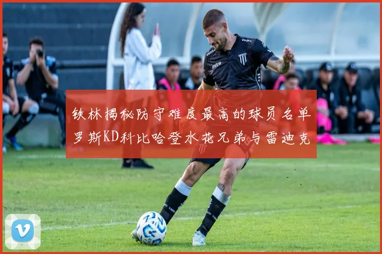铁林揭秘防守难度最高的球员名单罗斯KD科比哈登水花兄弟与雷迪克