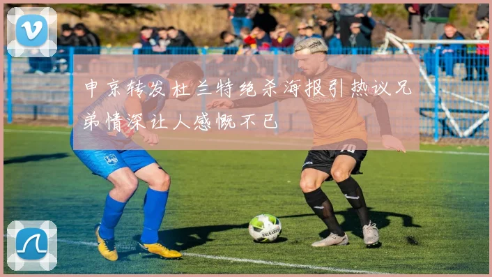 申京转发杜兰特绝杀海报引热议兄弟情深让人感慨不已