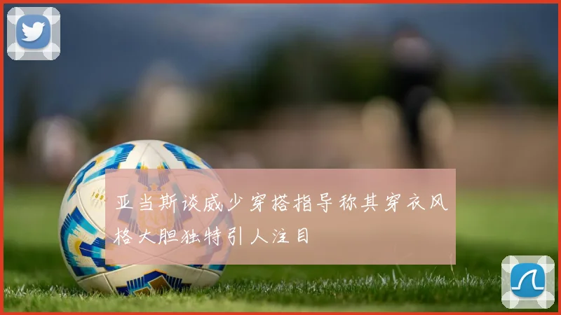 亚当斯谈威少穿搭指导称其穿衣风格大胆独特引人注目