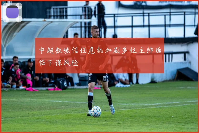 中超教练信任危机加剧多位主帅面临下课风险