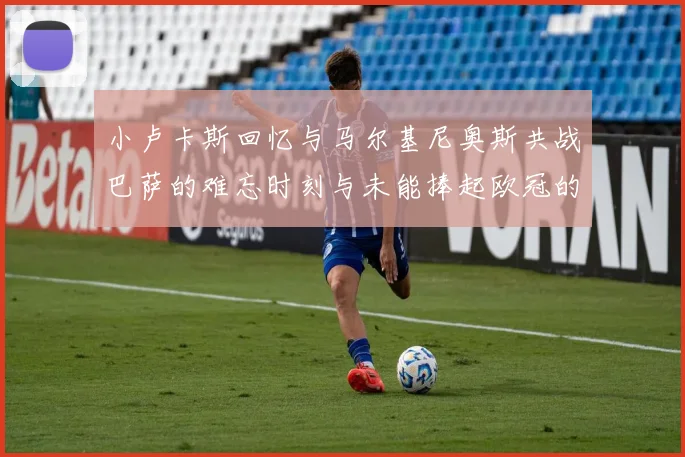 小卢卡斯回忆与马尔基尼奥斯共战巴萨的难忘时刻与未能捧起欧冠的遗憾