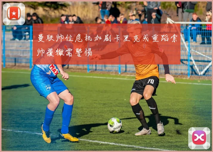 曼联帅位危机加剧卡里克或重蹈索帅覆辙需警惕
