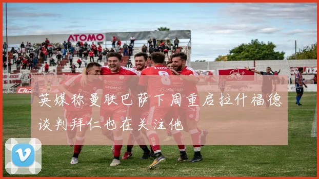 英媒称曼联巴萨下周重启拉什福德谈判拜仁也在关注他