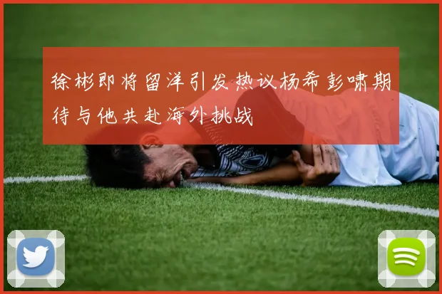 徐彬即将留洋引发热议杨希彭啸期待与他共赴海外挑战