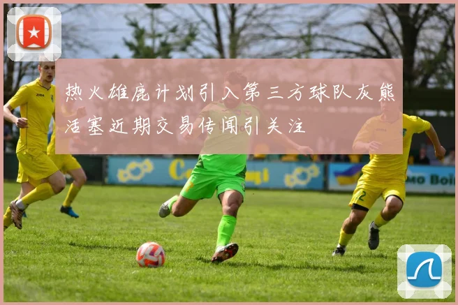 热火雄鹿计划引入第三方球队灰熊活塞近期交易传闻引关注
