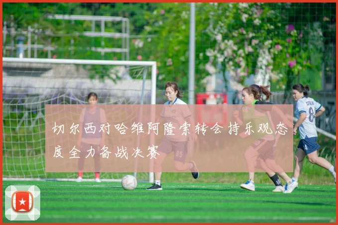 切尔西对哈维阿隆索转会持乐观态度全力备战决赛