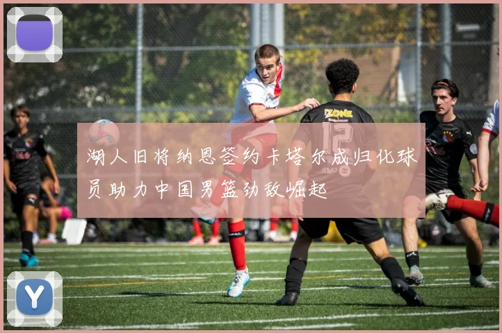 湖人旧将纳恩签约卡塔尔成归化球员助力中国男篮劲敌崛起