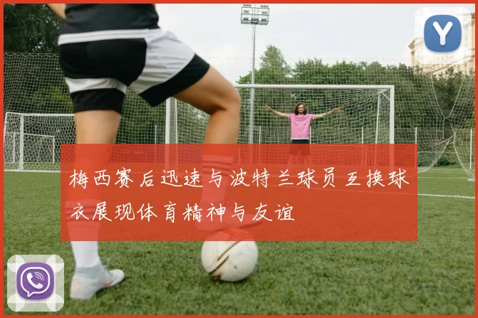 梅西赛后迅速与波特兰球员互换球衣展现体育精神与友谊